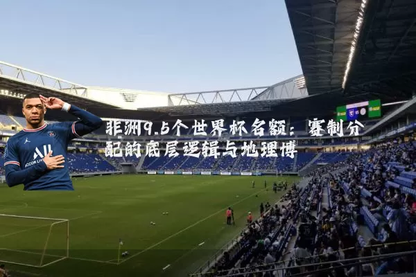 非洲9.5个世界杯名额:赛制分配的底层逻辑与地理博弈