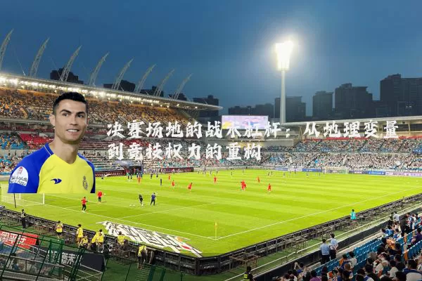 决赛场地的战术杠杆:从地理变量到竞技权力的重构