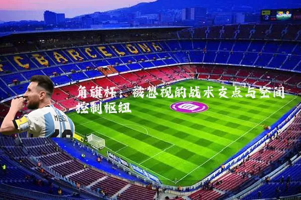 角旗杆:被忽视的战术支点与空间控制枢纽